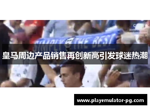 皇马周边产品销售再创新高引发球迷热潮
